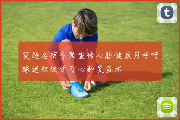 英超名宿齐聚宣传心脏健康月呼吁球迷积极学习心肺复苏术