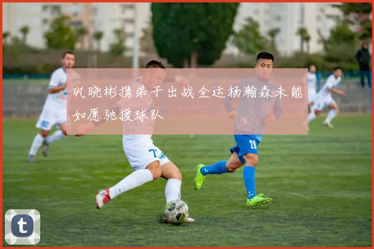 巩晓彬携弟子出战全运杨瀚森未能如愿驰援球队