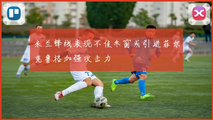 米兰锋线表现不佳冬窗或引进菲尔克鲁格加强攻击力