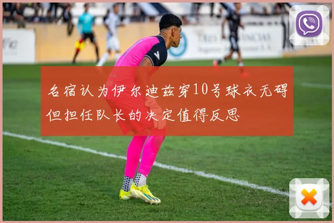 名宿认为伊尔迪兹穿10号球衣无碍但担任队长的决定值得反思