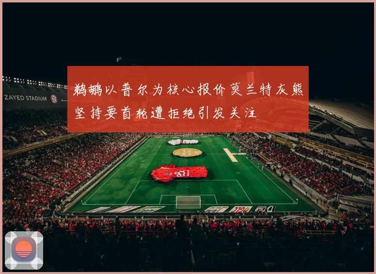 鹈鹕以普尔为核心报价莫兰特灰熊坚持要首轮遭拒绝引发关注