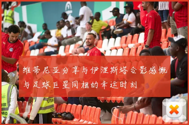 维蒂尼亚分享与伊涅斯塔合影感慨与足球巨星同框的幸运时刻