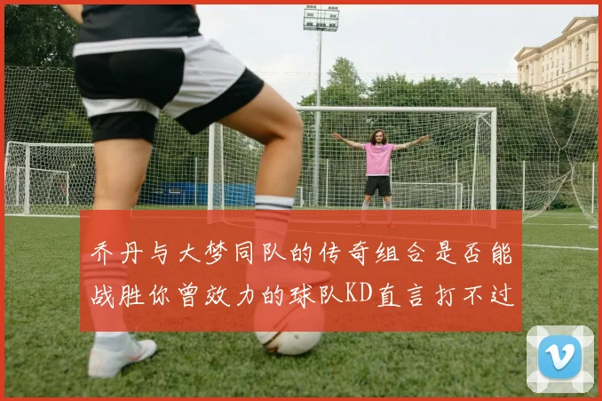 乔丹与大梦同队的传奇组合是否能战胜你曾效力的球队KD直言打不过实在太疯狂