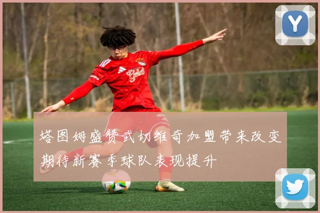 塔图姆盛赞武切维奇加盟带来改变期待新赛季球队表现提升