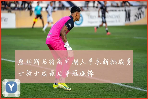 詹姆斯或将离开湖人寻求新挑战勇士骑士成最后争冠选择