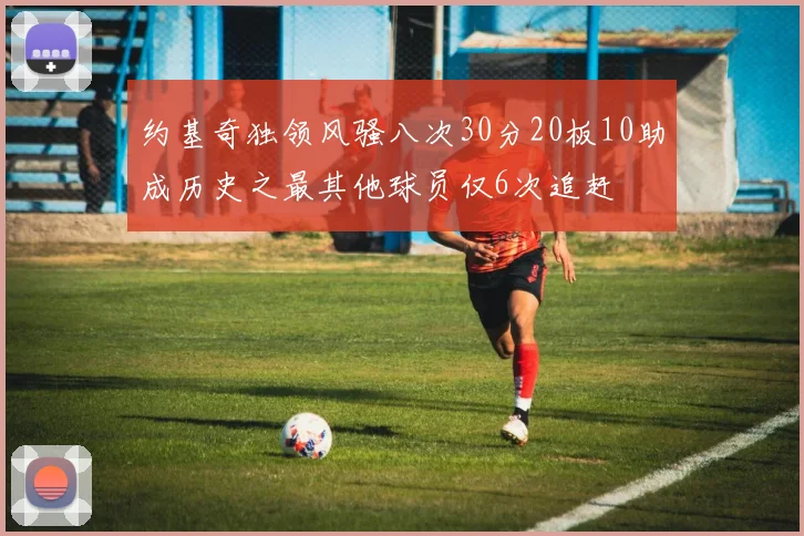 约基奇独领风骚八次30分20板10助成历史之最其他球员仅6次追赶