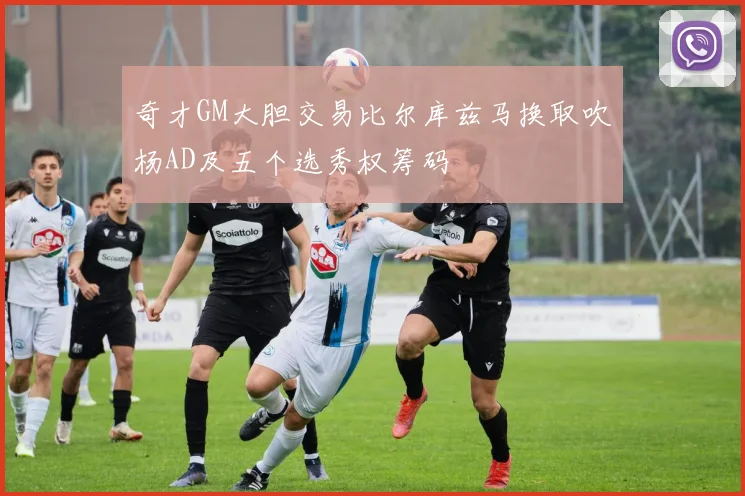 奇才GM大胆交易比尔库兹马换取吹杨AD及五个选秀权筹码