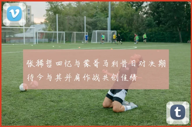 张稀哲回忆与蒙哥马利昔日对决期待今与其并肩作战共创佳绩