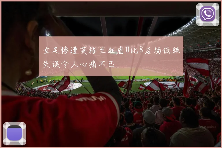 女足惨遭英格兰狂虐0比8后场低级失误令人心痛不已