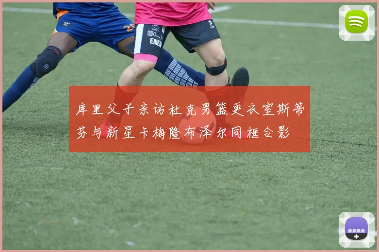 库里父子亲访杜克男篮更衣室斯蒂芬与新星卡梅隆布泽尔同框合影